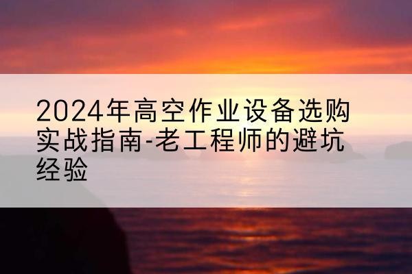鹤庆高空作业升降机厂家推荐-2024年高空作业设备选购实战指南-老工程师的避坑经验