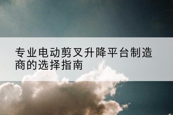 鹤庆电动剪叉升降平台厂家-专业电动剪叉升降平台制造商的选择指南