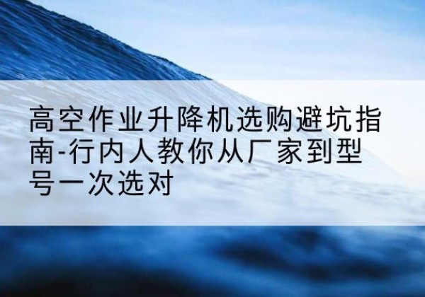 鹤庆升降平台厂家-高空作业升降机选购避坑指南-行内人教你从厂家到型号一次选对