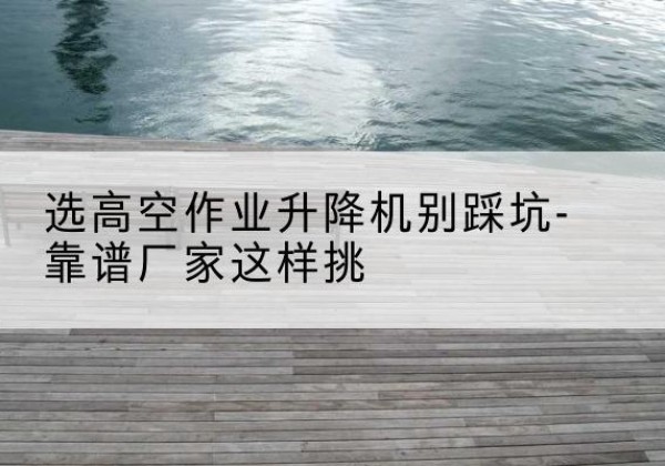 鹤庆剪叉式升降机厂家-选高空作业升降机别踩坑-靠谱厂家这样挑