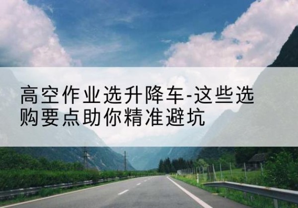 鹤庆升降车厂家-高空作业选升降车-这些选购要点助你*避坑