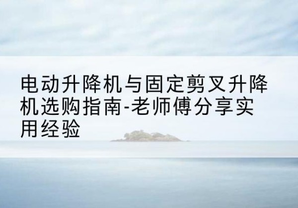 鹤庆电动升降机怎么选-电动升降机与固定剪叉升降机选购指南-老师傅分享实用经验