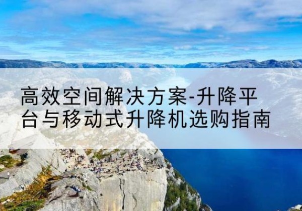 鹤庆升降平台厂家-*空间解决方案-升降平台与移动式升降机选购指南