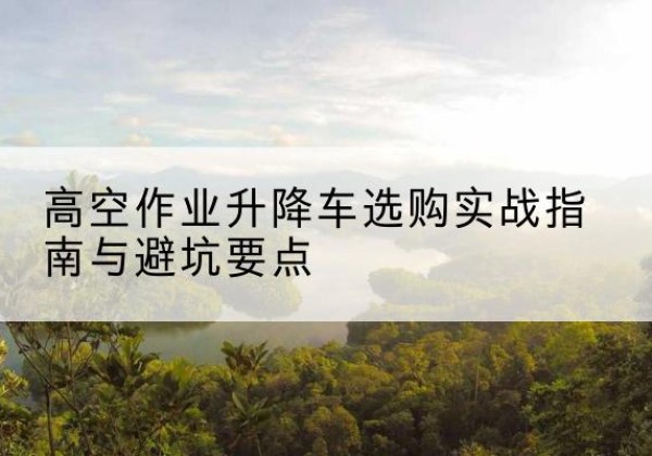 鹤庆升降车怎么选-高空作业升降车选购实战指南与避坑要点