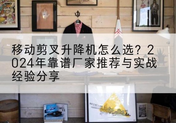 鹤庆升降平台厂家推荐-移动剪叉升降机怎么选？2024年靠谱厂家推荐与实战经验分享