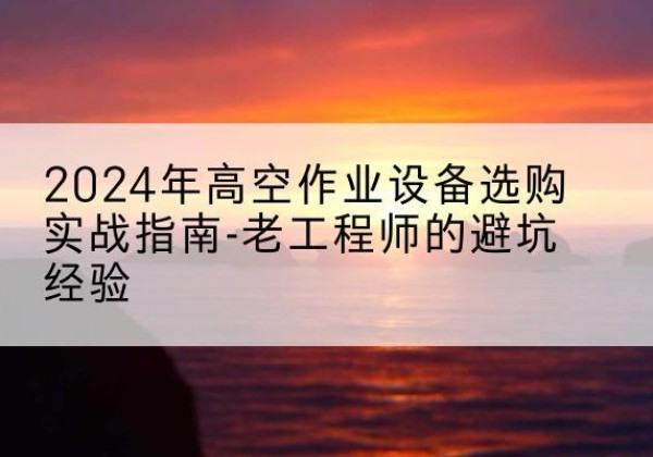 鹤庆高空作业升降机厂家推荐-2024年高空作业设备选购实战指南-老工程师的避坑经验