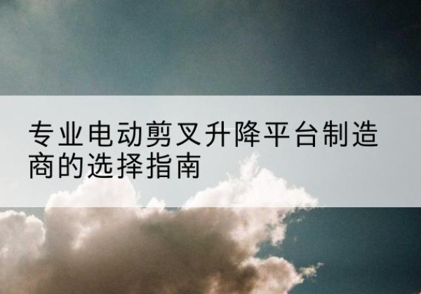 鹤庆电动剪叉升降平台厂家-专业电动剪叉升降平台制造商的选择指南